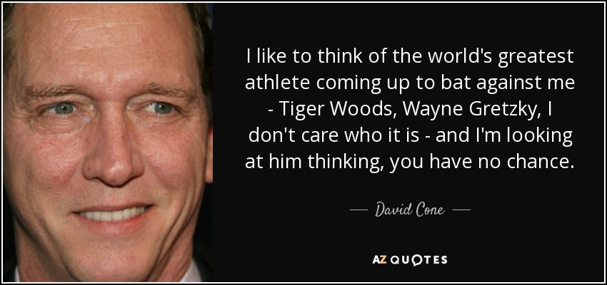 I like to think of the world's greatest athlete coming up to bat against me - Tiger Woods, Wayne Gretzky, I don't care who it is - and I'm looking at him thinking, you have no chance. - David Cone