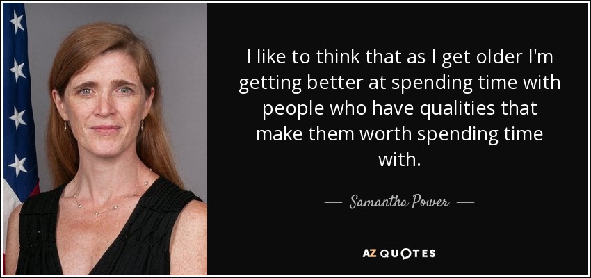 I like to think that as I get older I'm getting better at spending time with people who have qualities that make them worth spending time with. - Samantha Power