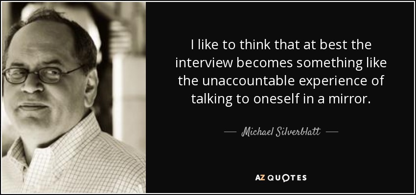 I like to think that at best the interview becomes something like the unaccountable experience of talking to oneself in a mirror. - Michael Silverblatt