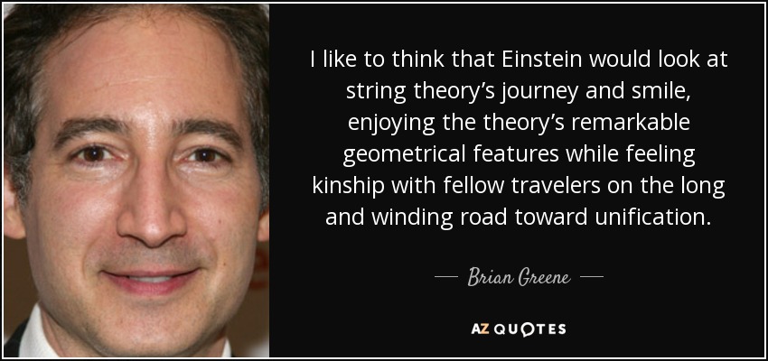 I like to think that Einstein would look at string theory’s journey and smile, enjoying the theory’s remarkable geometrical features while feeling kinship with fellow travelers on the long and winding road toward unification. - Brian Greene