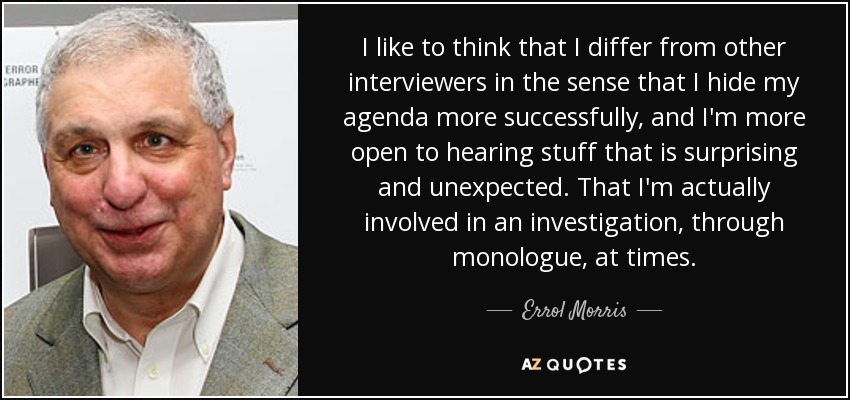 I like to think that I differ from other interviewers in the sense that I hide my agenda more successfully, and I'm more open to hearing stuff that is surprising and unexpected. That I'm actually involved in an investigation, through monologue, at times. - Errol Morris