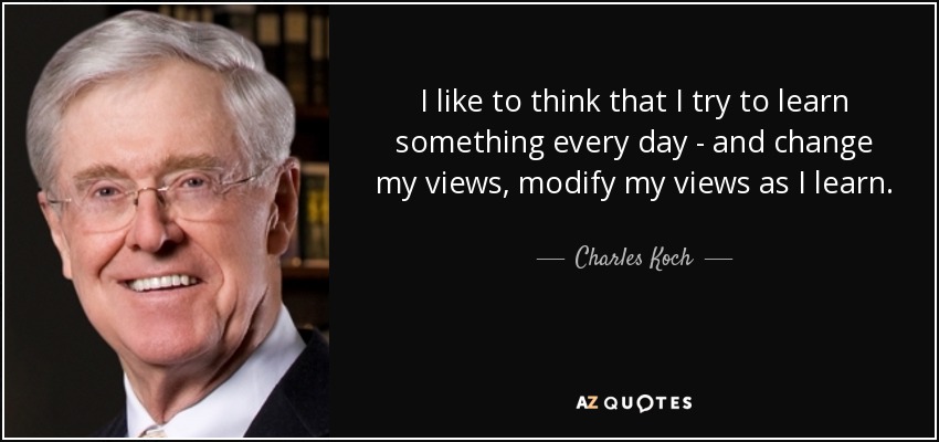 I like to think that I try to learn something every day - and change my views, modify my views as I learn. - Charles Koch