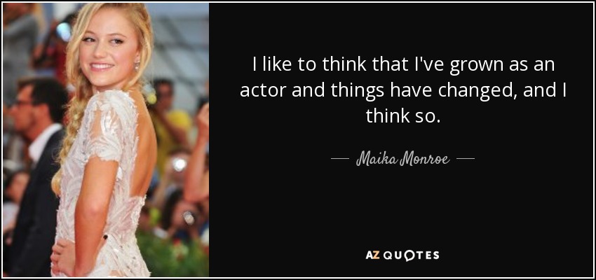 I like to think that I've grown as an actor and things have changed, and I think so. - Maika Monroe