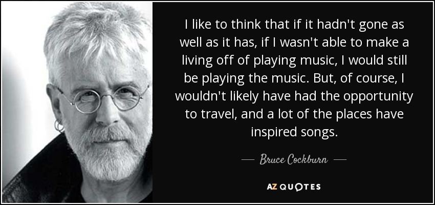I like to think that if it hadn't gone as well as it has, if I wasn't able to make a living off of playing music, I would still be playing the music. But, of course, I wouldn't likely have had the opportunity to travel, and a lot of the places have inspired songs. - Bruce Cockburn