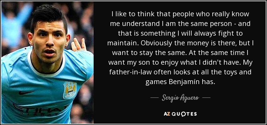I like to think that people who really know me understand I am the same person - and that is something I will always fight to maintain. Obviously the money is there, but I want to stay the same. At the same time I want my son to enjoy what I didn't have. My father-in-law often looks at all the toys and games Benjamín has. - Sergio Aguero