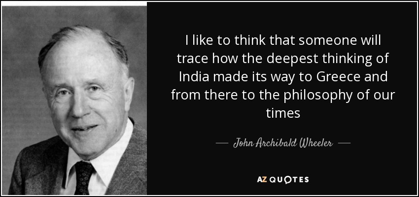 I like to think that someone will trace how the deepest thinking of India made its way to Greece and from there to the philosophy of our times - John Archibald Wheeler