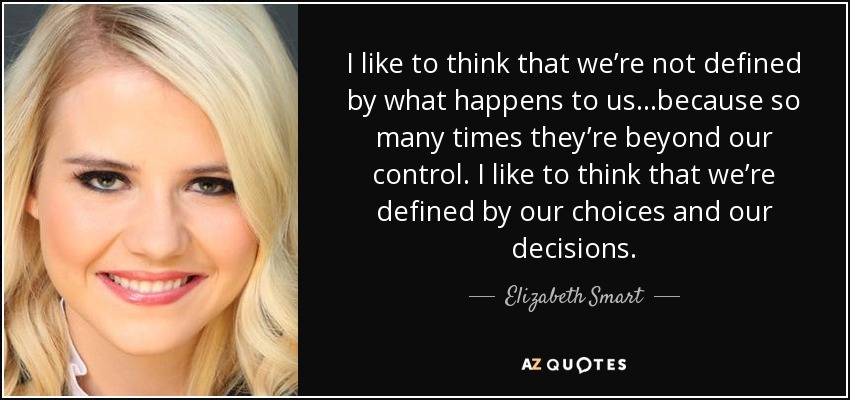 I like to think that we’re not defined by what happens to us…because so many times they’re beyond our control. I like to think that we’re defined by our choices and our decisions. - Elizabeth Smart