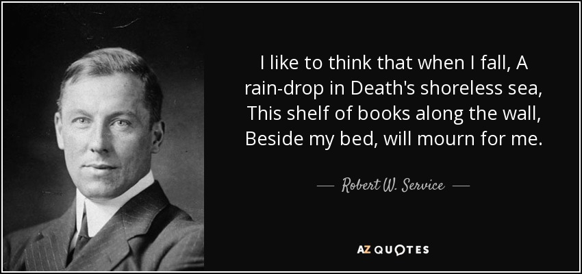 I like to think that when I fall, A rain-drop in Death's shoreless sea, This shelf of books along the wall, Beside my bed, will mourn for me. - Robert W. Service