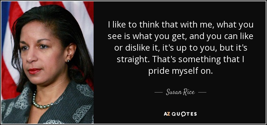I like to think that with me, what you see is what you get, and you can like or dislike it, it's up to you, but it's straight. That's something that I pride myself on. - Susan Rice
