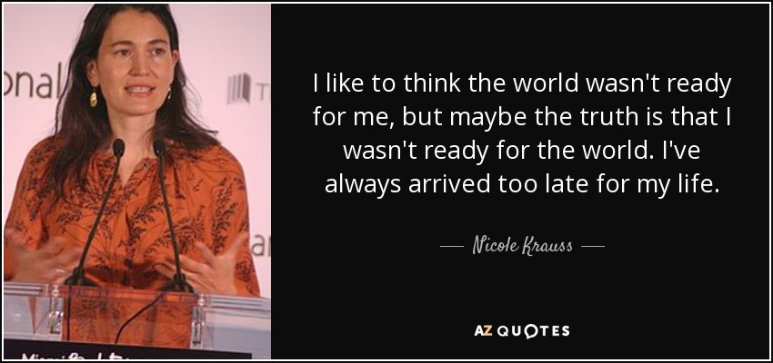 I like to think the world wasn't ready for me, but maybe the truth is that I wasn't ready for the world. I've always arrived too late for my life. - Nicole Krauss