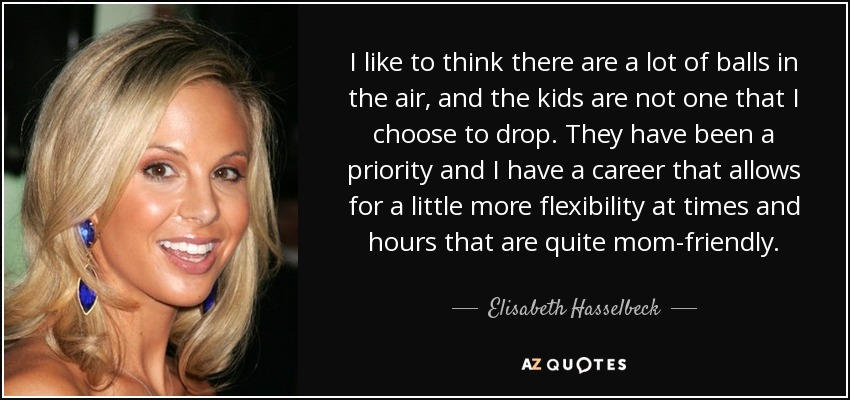 I like to think there are a lot of balls in the air, and the kids are not one that I choose to drop. They have been a priority and I have a career that allows for a little more flexibility at times and hours that are quite mom-friendly. - Elisabeth Hasselbeck