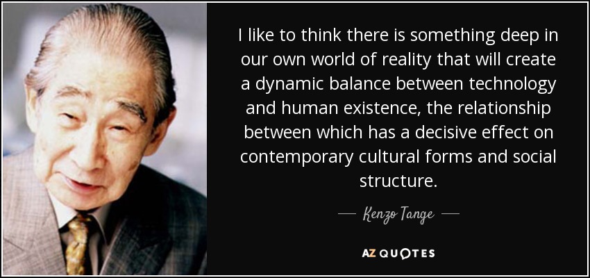 I like to think there is something deep in our own world of reality that will create a dynamic balance between technology and human existence, the relationship between which has a decisive effect on contemporary cultural forms and social structure. - Kenzo Tange