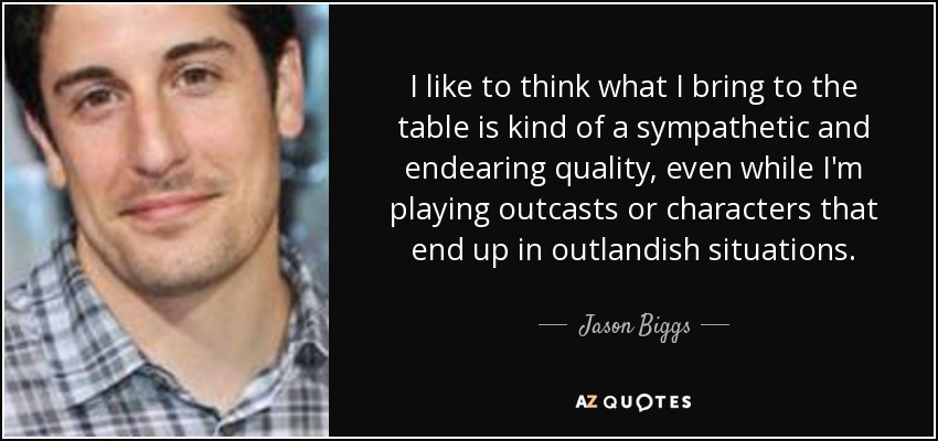 I like to think what I bring to the table is kind of a sympathetic and endearing quality, even while I'm playing outcasts or characters that end up in outlandish situations. - Jason Biggs