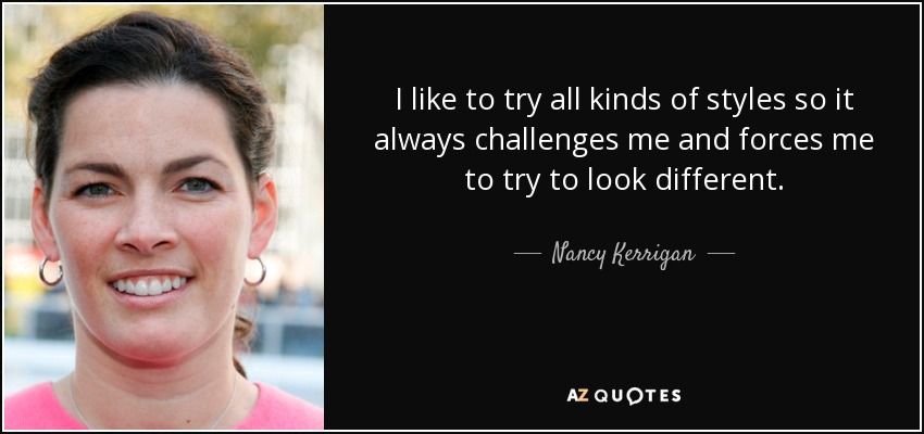 I like to try all kinds of styles so it always challenges me and forces me to try to look different. - Nancy Kerrigan