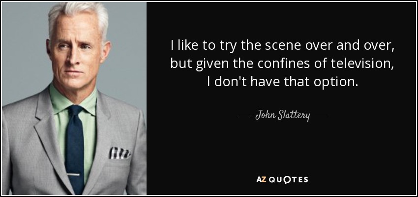 I like to try the scene over and over, but given the confines of television, I don't have that option. - John Slattery