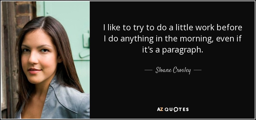 I like to try to do a little work before I do anything in the morning, even if it's a paragraph. - Sloane Crosley