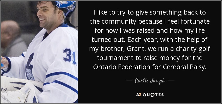 I like to try to give something back to the community because I feel fortunate for how I was raised and how my life turned out. Each year, with the help of my brother, Grant, we run a charity golf tournament to raise money for the Ontario Federation for Cerebral Palsy. - Curtis Joseph