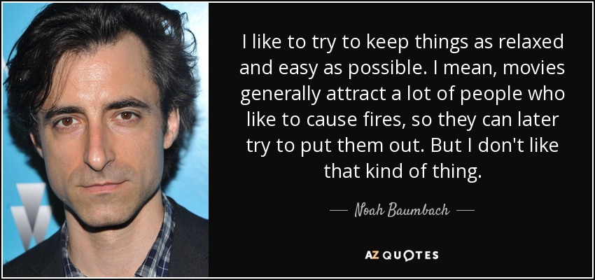 I like to try to keep things as relaxed and easy as possible. I mean, movies generally attract a lot of people who like to cause fires, so they can later try to put them out. But I don't like that kind of thing. - Noah Baumbach