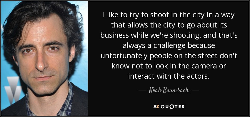 I like to try to shoot in the city in a way that allows the city to go about its business while we're shooting, and that's always a challenge because unfortunately people on the street don't know not to look in the camera or interact with the actors. - Noah Baumbach