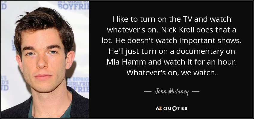 I like to turn on the TV and watch whatever's on. Nick Kroll does that a lot. He doesn't watch important shows. He'll just turn on a documentary on Mia Hamm and watch it for an hour. Whatever's on, we watch. - John Mulaney