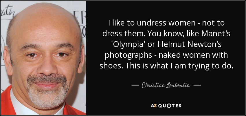 I like to undress women - not to dress them. You know, like Manet's 'Olympia' or Helmut Newton's photographs - naked women with shoes. This is what I am trying to do. - Christian Louboutin