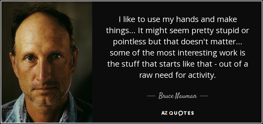 I like to use my hands and make things... It might seem pretty stupid or pointless but that doesn't matter... some of the most interesting work is the stuff that starts like that - out of a raw need for activity. - Bruce Nauman