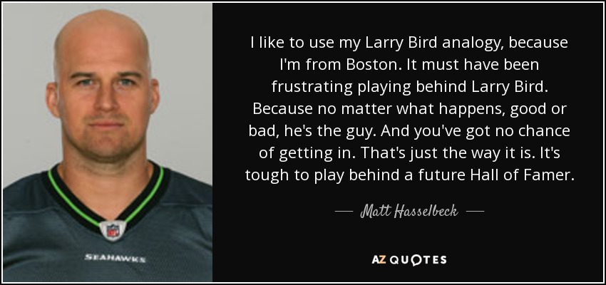 I like to use my Larry Bird analogy, because I'm from Boston. It must have been frustrating playing behind Larry Bird. Because no matter what happens, good or bad, he's the guy. And you've got no chance of getting in. That's just the way it is. It's tough to play behind a future Hall of Famer. - Matt Hasselbeck