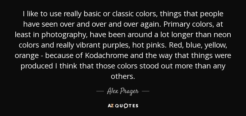 I like to use really basic or classic colors, things that people have seen over and over and over again. Primary colors, at least in photography, have been around a lot longer than neon colors and really vibrant purples, hot pinks. Red, blue, yellow, orange - because of Kodachrome and the way that things were produced I think that those colors stood out more than any others. - Alex Prager