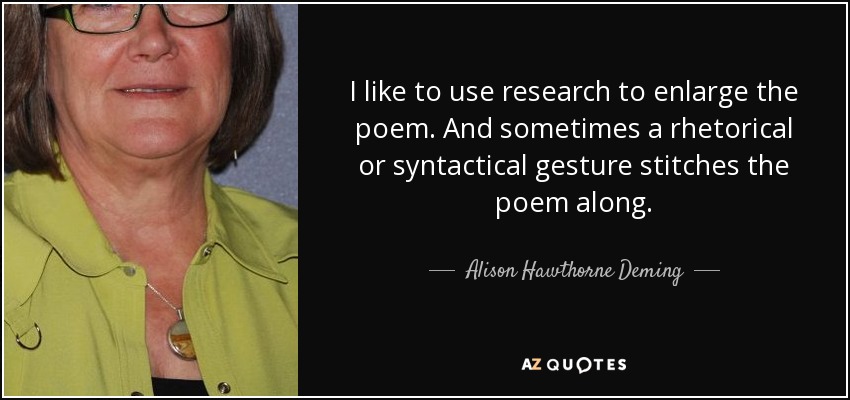 I like to use research to enlarge the poem. And sometimes a rhetorical or syntactical gesture stitches the poem along. - Alison Hawthorne Deming