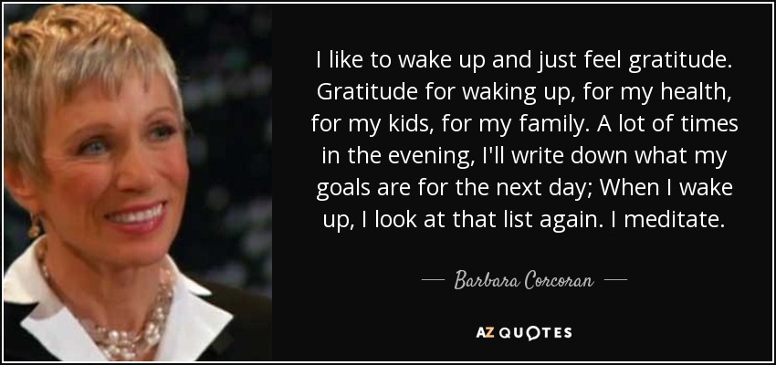 I like to wake up and just feel gratitude. Gratitude for waking up, for my health, for my kids, for my family. A lot of times in the evening, I'll write down what my goals are for the next day; When I wake up, I look at that list again. I meditate. - Barbara Corcoran