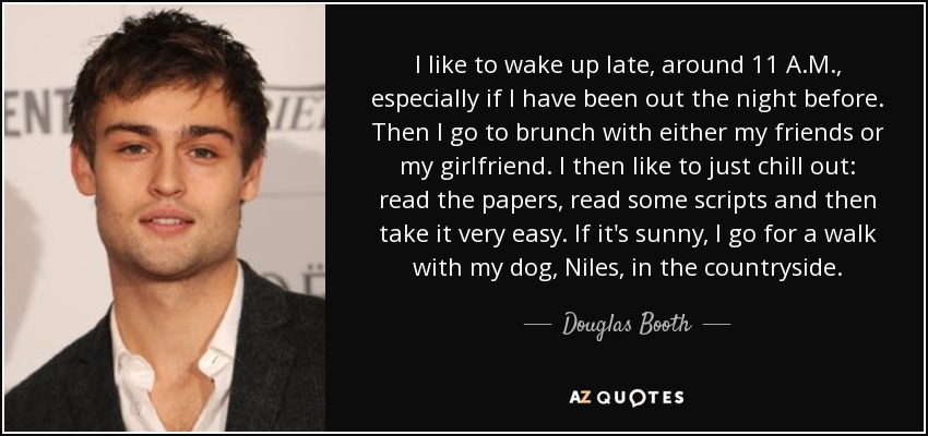 I like to wake up late, around 11 A.M., especially if I have been out the night before. Then I go to brunch with either my friends or my girlfriend. I then like to just chill out: read the papers, read some scripts and then take it very easy. If it's sunny, I go for a walk with my dog, Niles, in the countryside. - Douglas Booth
