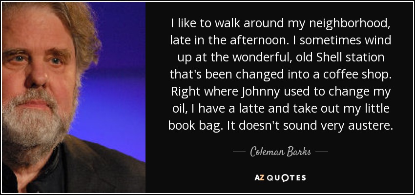 I like to walk around my neighborhood, late in the afternoon. I sometimes wind up at the wonderful, old Shell station that's been changed into a coffee shop. Right where Johnny used to change my oil, I have a latte and take out my little book bag. It doesn't sound very austere. - Coleman Barks