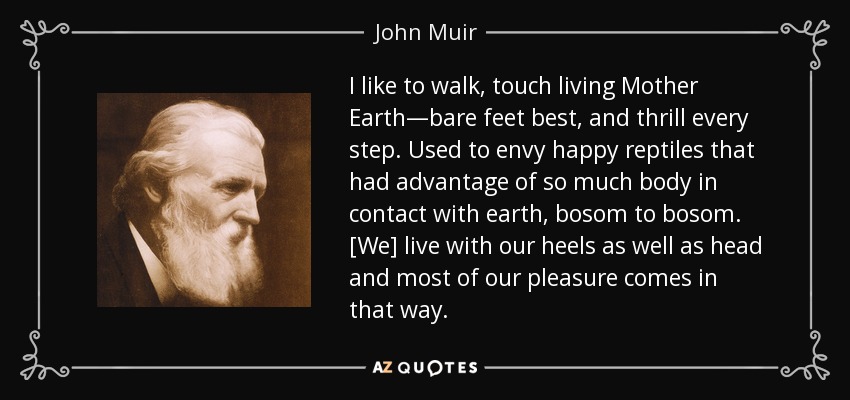 I like to walk, touch living Mother Earth—bare feet best, and thrill every step. Used to envy happy reptiles that had advantage of so much body in contact with earth, bosom to bosom. [We] live with our heels as well as head and most of our pleasure comes in that way. - John Muir