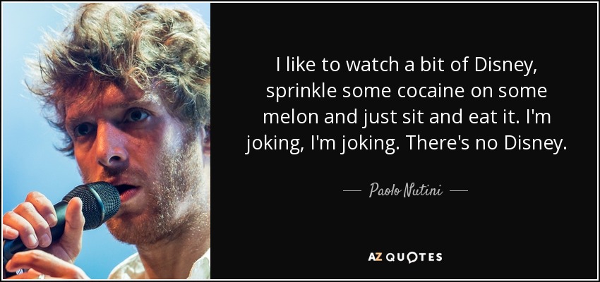 I like to watch a bit of Disney, sprinkle some cocaine on some melon and just sit and eat it. I'm joking, I'm joking. There's no Disney. - Paolo Nutini