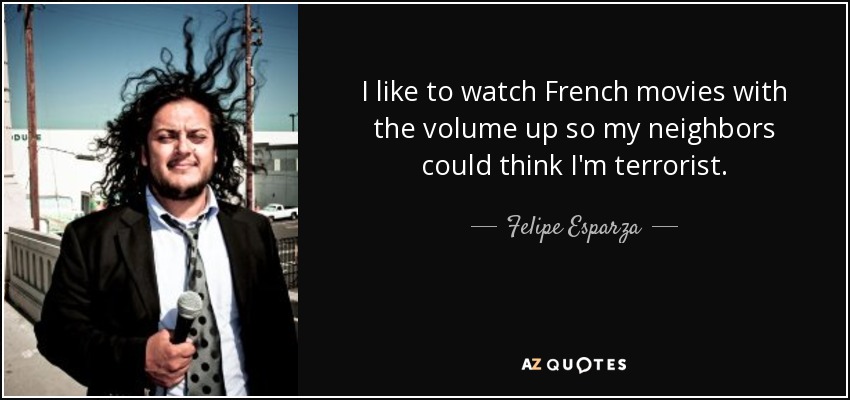 I like to watch French movies with the volume up so my neighbors could think I'm terrorist. - Felipe Esparza