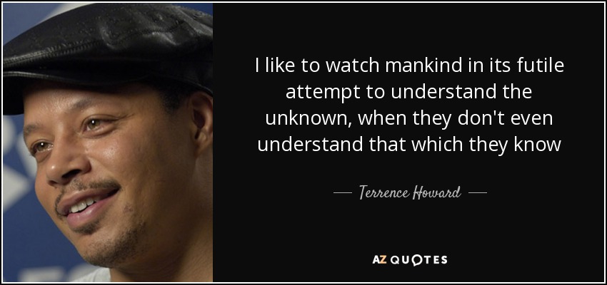 I like to watch mankind in its futile attempt to understand the unknown, when they don't even understand that which they know - Terrence Howard