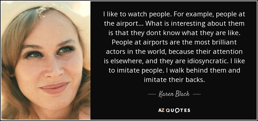 I like to watch people. For example, people at the airport... What is interesting about them is that they dont know what they are like. People at airports are the most brilliant actors in the world, because their attention is elsewhere, and they are idiosyncratic. I like to imitate people. I walk behind them and imitate their backs. - Karen Black