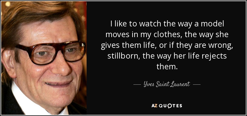 I like to watch the way a model moves in my clothes, the way she gives them life, or if they are wrong, stillborn, the way her life rejects them. - Yves Saint Laurent