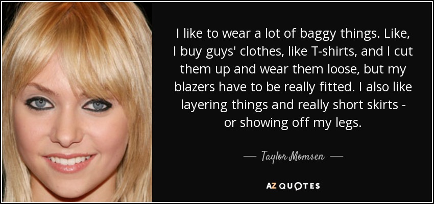 I like to wear a lot of baggy things. Like, I buy guys' clothes, like T-shirts, and I cut them up and wear them loose, but my blazers have to be really fitted. I also like layering things and really short skirts - or showing off my legs. - Taylor Momsen