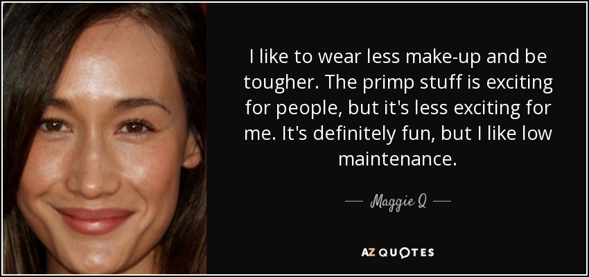 I like to wear less make-up and be tougher. The primp stuff is exciting for people, but it's less exciting for me. It's definitely fun, but I like low maintenance. - Maggie Q