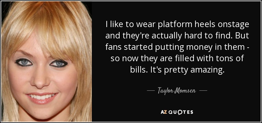 I like to wear platform heels onstage and they're actually hard to find. But fans started putting money in them - so now they are filled with tons of bills. It's pretty amazing. - Taylor Momsen