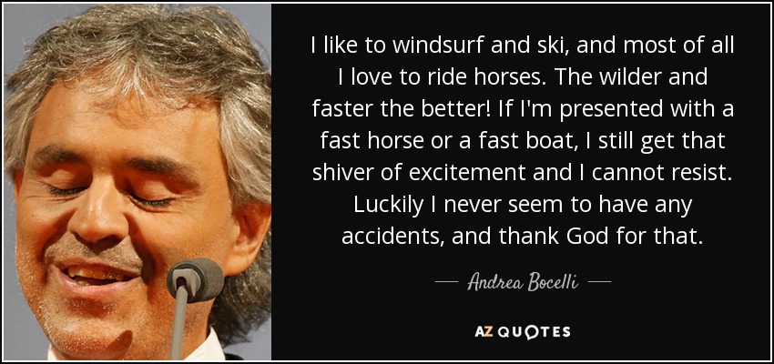 I like to windsurf and ski, and most of all I love to ride horses. The wilder and faster the better! If I'm presented with a fast horse or a fast boat, I still get that shiver of excitement and I cannot resist. Luckily I never seem to have any accidents, and thank God for that. - Andrea Bocelli