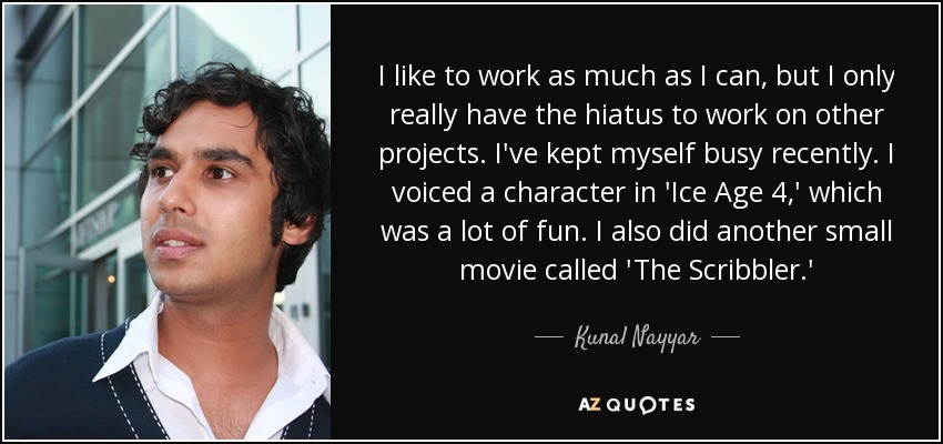 I like to work as much as I can, but I only really have the hiatus to work on other projects. I've kept myself busy recently. I voiced a character in 'Ice Age 4,' which was a lot of fun. I also did another small movie called 'The Scribbler.' - Kunal Nayyar