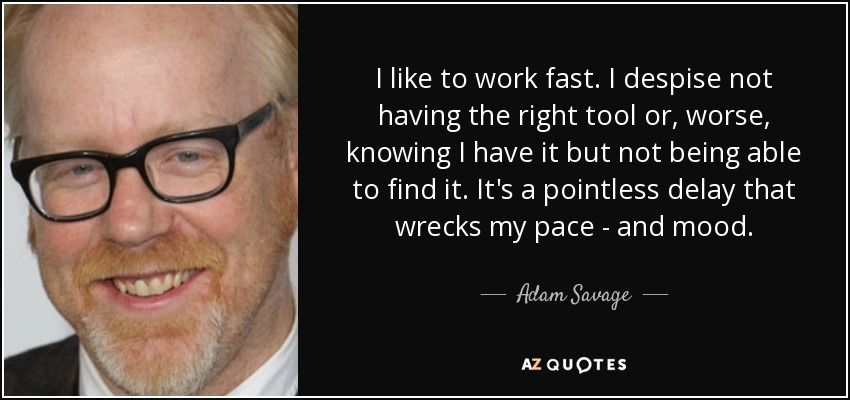 I like to work fast. I despise not having the right tool or, worse, knowing I have it but not being able to find it. It's a pointless delay that wrecks my pace - and mood. - Adam Savage