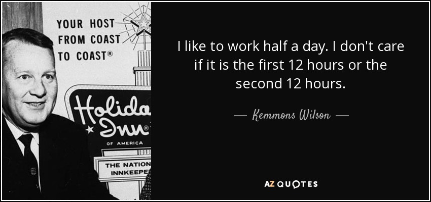 I like to work half a day. I don't care if it is the first 12 hours or the second 12 hours. - Kemmons Wilson