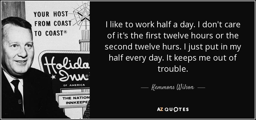 I like to work half a day. I don't care of it's the first twelve hours or the second twelve hurs. I just put in my half every day. It keeps me out of trouble. - Kemmons Wilson