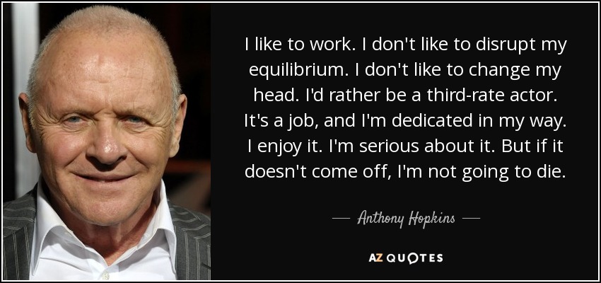 I like to work. I don't like to disrupt my equilibrium. I don't like to change my head. I'd rather be a third-rate actor. It's a job, and I'm dedicated in my way. I enjoy it. I'm serious about it. But if it doesn't come off, I'm not going to die. - Anthony Hopkins