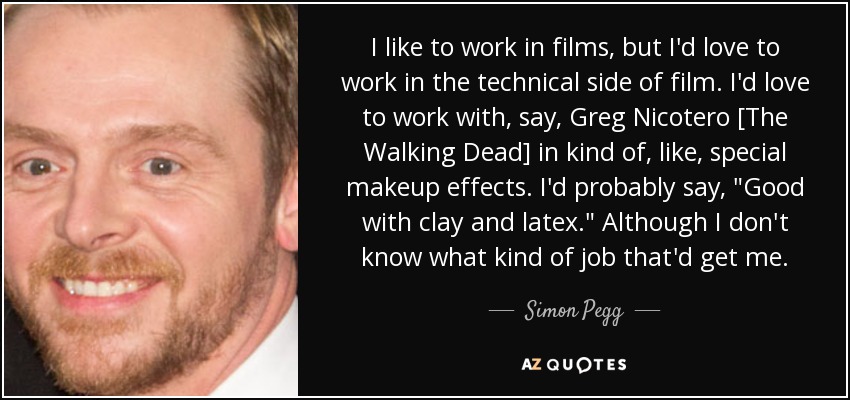 I like to work in films, but I'd love to work in the technical side of film. I'd love to work with, say, Greg Nicotero [The Walking Dead] in kind of, like, special makeup effects. I'd probably say, 