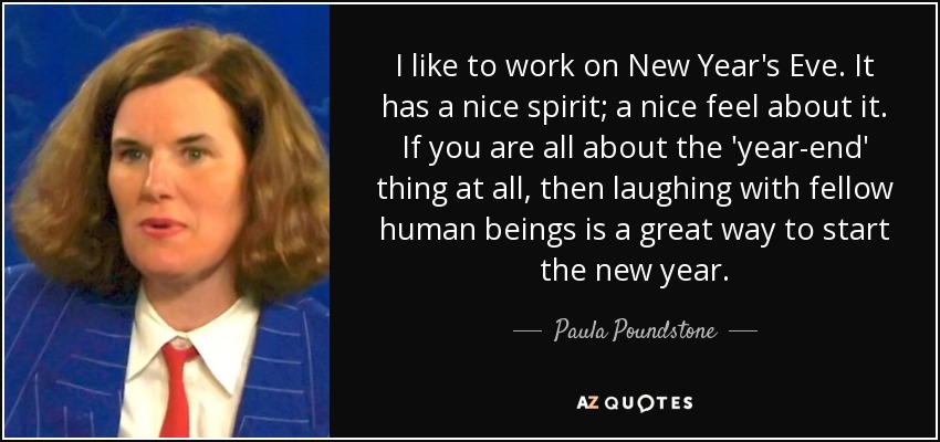 I like to work on New Year's Eve. It has a nice spirit; a nice feel about it. If you are all about the 'year-end' thing at all, then laughing with fellow human beings is a great way to start the new year. - Paula Poundstone