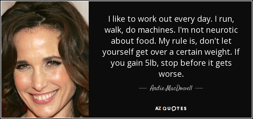 I like to work out every day. I run, walk, do machines. I'm not neurotic about food. My rule is, don't let yourself get over a certain weight. If you gain 5lb, stop before it gets worse. - Andie MacDowell